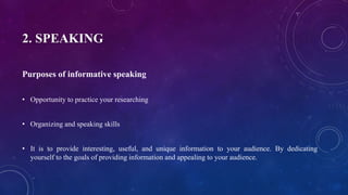 2. SPEAKING
Purposes of informative speaking
• Opportunity to practice your researching
• Organizing and speaking skills
• It is to provide interesting, useful, and unique information to your audience. By dedicating
yourself to the goals of providing information and appealing to your audience.
 