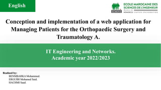 Realized by:
BENMBARKA Mohammed.
ERGUIBI Mohamed Said.
HACHMI Saad.
Conception and implementation of a web application for
Managing Patients for the Orthopaedic Surgery and
Traumatology A.
IT Engineering and Networks.
Academic year 2022/2023
English
 