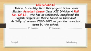 CERTIFICATE
This is to certify that this project is the work
Master Ashutosh Kumar Class XII Division A Roll
No. Of 11 , who has satisfactorily completed the
English Project as theme based on Individual
Activity of session 2022-2023 as per the rules lay
down by the school.
1st Examiner 2nd Examiner
Principal School stamp
 