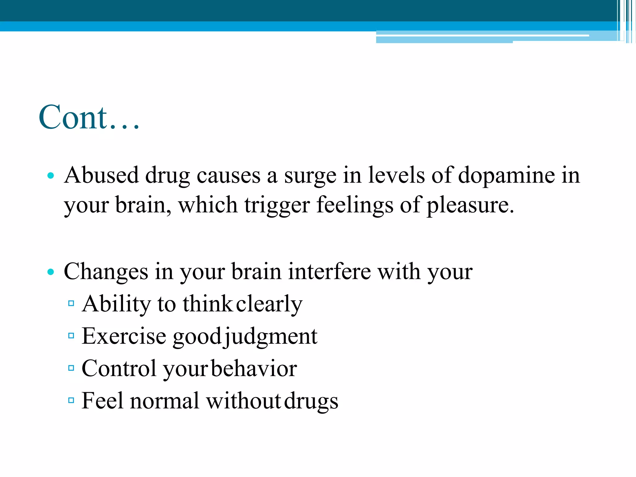 Cont…
• Abused drug causes a surge in levels of dopamine in
your brain, which trigger feelings of pleasure.
• Changes in your brain interfere with your
▫ Ability to thinkclearly
▫ Exercise goodjudgment
▫ Control yourbehavior
▫ Feel normal withoutdrugs
 