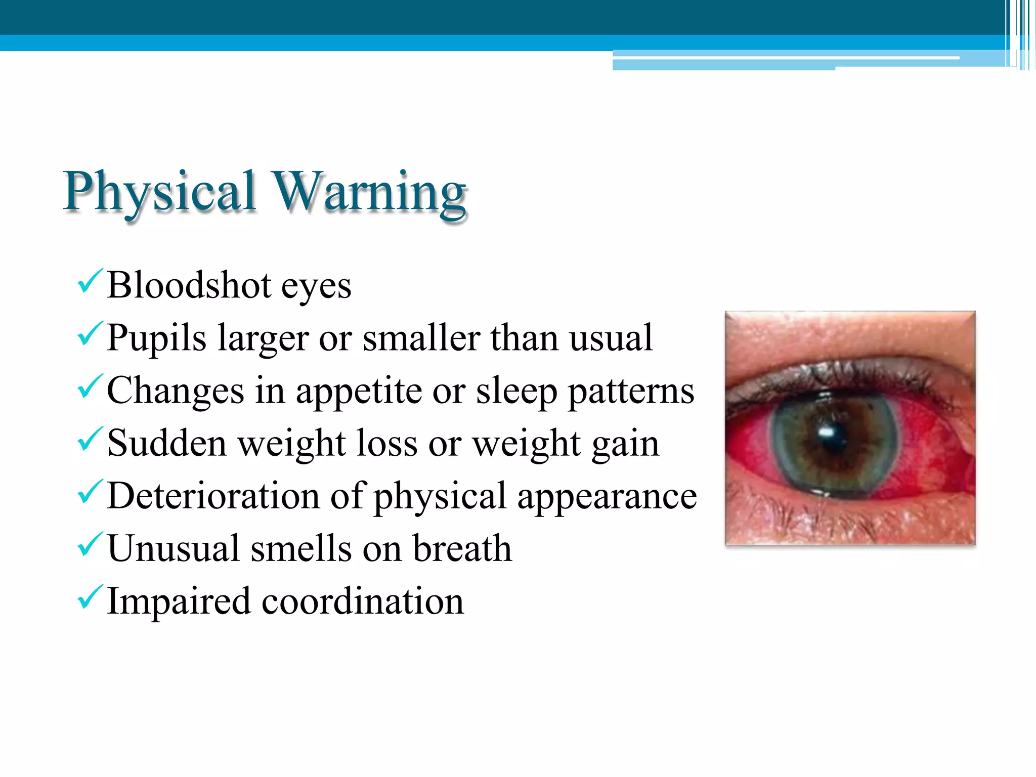 Physical Warning
Bloodshot eyes
Pupils larger or smaller than usual
Changes in appetite or sleep patterns
Sudden weight loss or weight gain
Deterioration of physical appearance
Unusual smells on breath
Impaired coordination
 