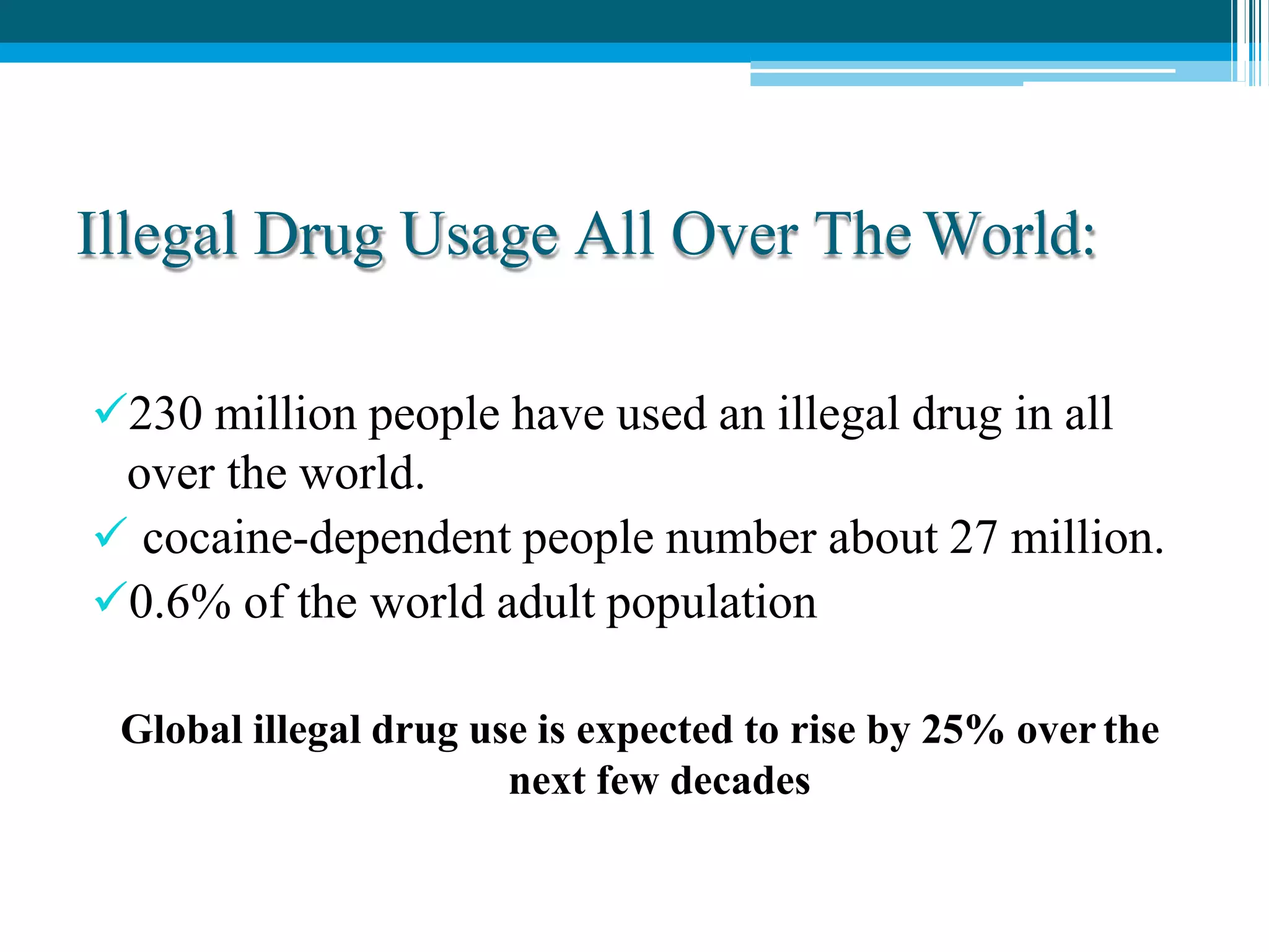 Illegal Drug Usage All Over The World:
230 million people have used an illegal drug in all
over the world.
 cocaine-dependent people number about 27 million.
0.6% of the world adult population
Global illegal drug use is expected to rise by 25% over the
next few decades
 