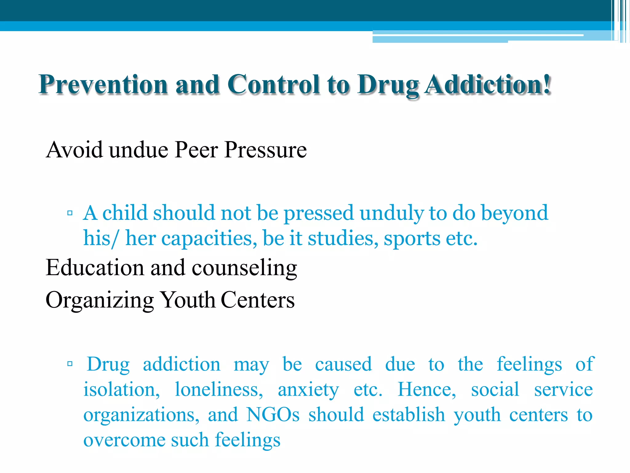 Prevention and Control to Drug Addiction!
Avoid undue Peer Pressure
▫ A child should not be pressed unduly to do beyond
his/ her capacities, be it studies, sports etc.
Education and counseling
Organizing Youth Centers
▫ Drug addiction may be caused due to the feelings of
isolation, loneliness, anxiety etc. Hence, social service
organizations, and NGOs should establish youth centers to
overcome such feelings
 