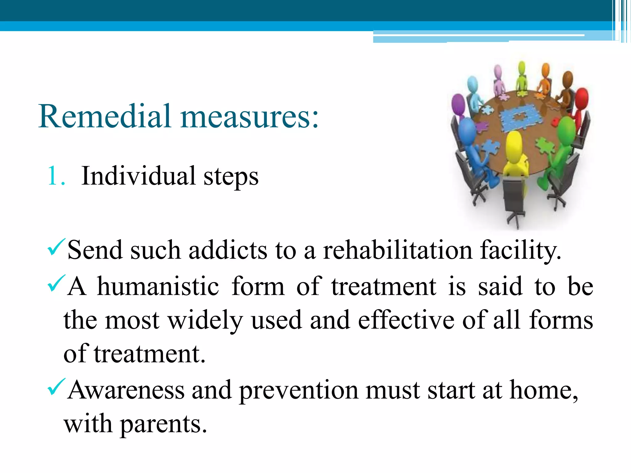 Remedial measures:
1. Individual steps
Send such addicts to a rehabilitation facility.
A humanistic form of treatment is said to be
the most widely used and effective of all forms
of treatment.
Awareness and prevention must start at home,
with parents.
 