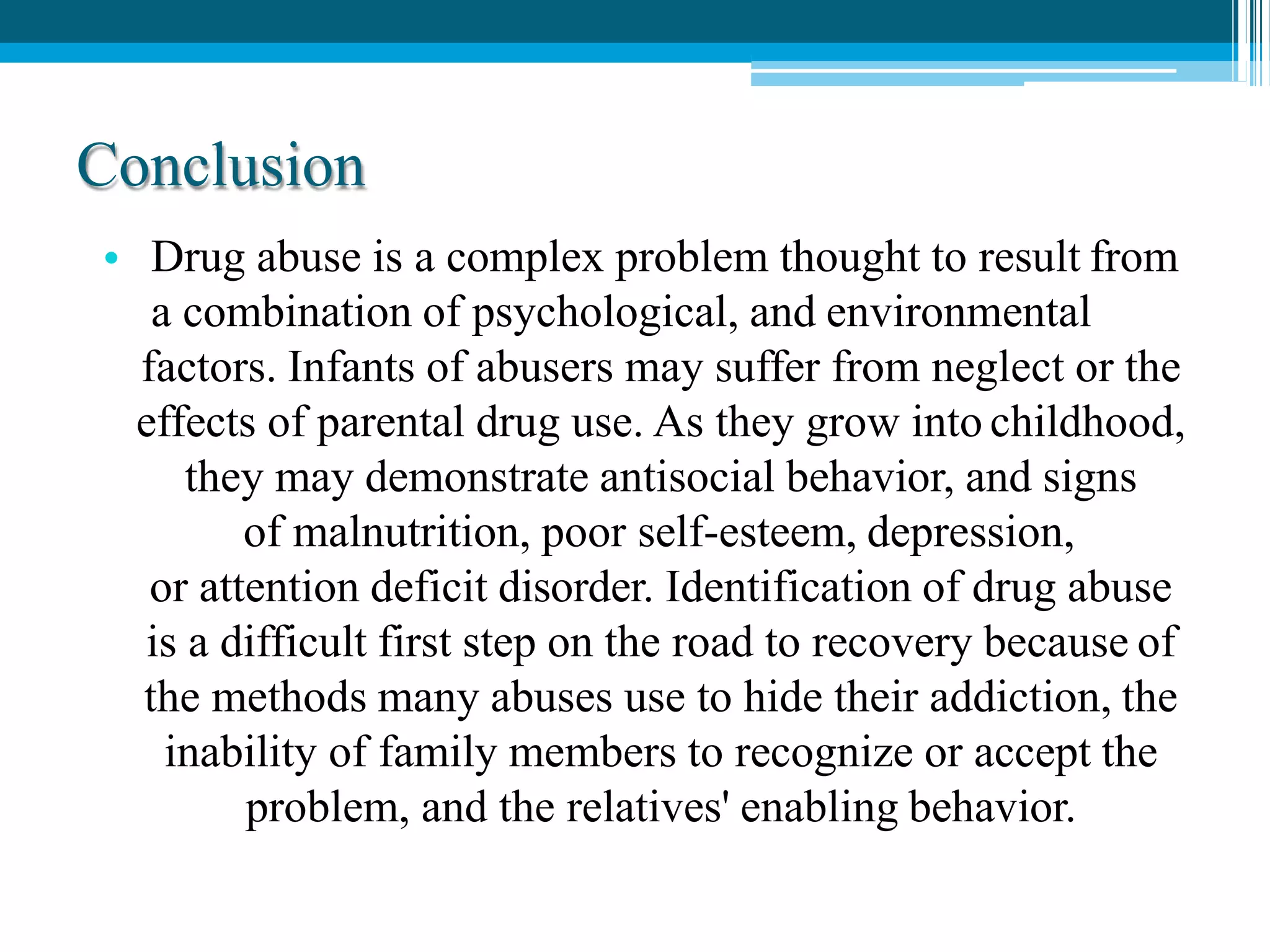 Conclusion
• Drug abuse is a complex problem thought to result from
a combination of psychological, and environmental
factors. Infants of abusers may suffer from neglect or the
effects of parental drug use. As they grow into childhood,
they may demonstrate antisocial behavior, and signs
of malnutrition, poor self-esteem, depression,
or attention deficit disorder. Identification of drug abuse
is a difficult first step on the road to recovery because of
the methods many abuses use to hide their addiction, the
inability of family members to recognize or accept the
problem, and the relatives' enabling behavior.
 