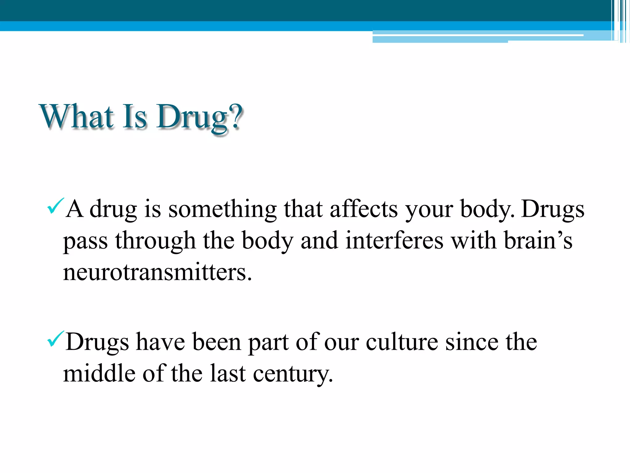 What Is Drug?
A drug is something that affects your body. Drugs
pass through the body and interferes with brain’s
neurotransmitters.
Drugs have been part of our culture since the
middle of the last century.
 