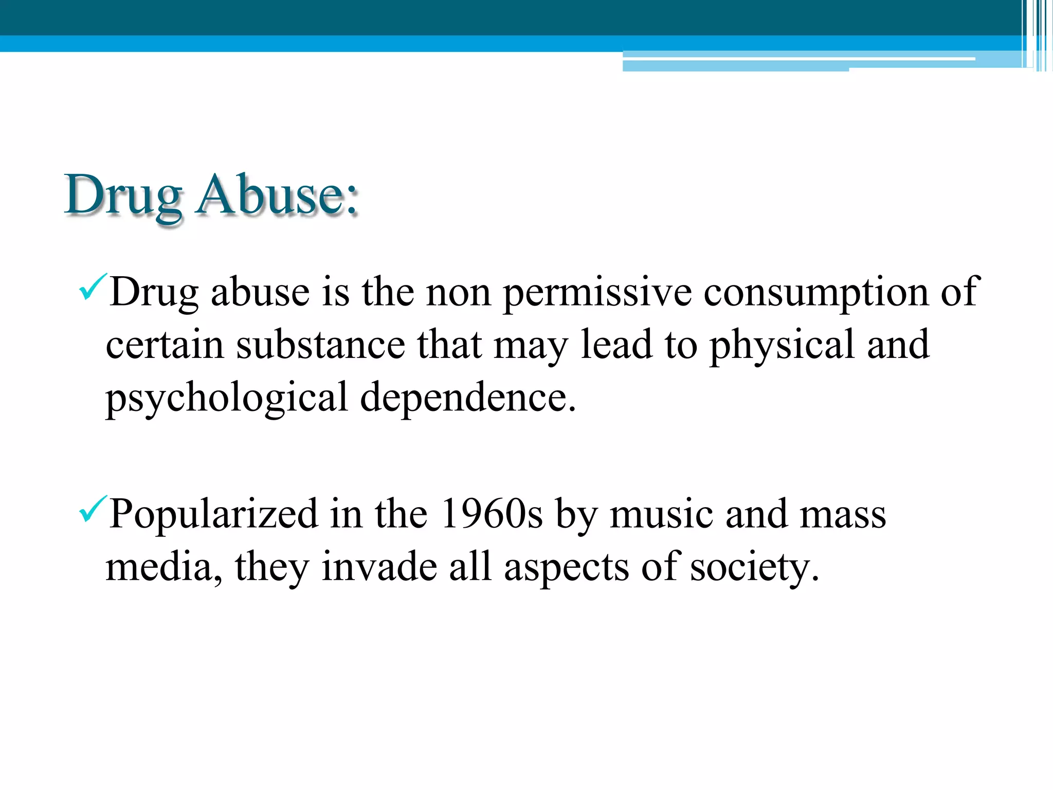 Drug Abuse:
Drug abuse is the non permissive consumption of
certain substance that may lead to physical and
psychological dependence.
Popularized in the 1960s by music and mass
media, they invade all aspects of society.
 