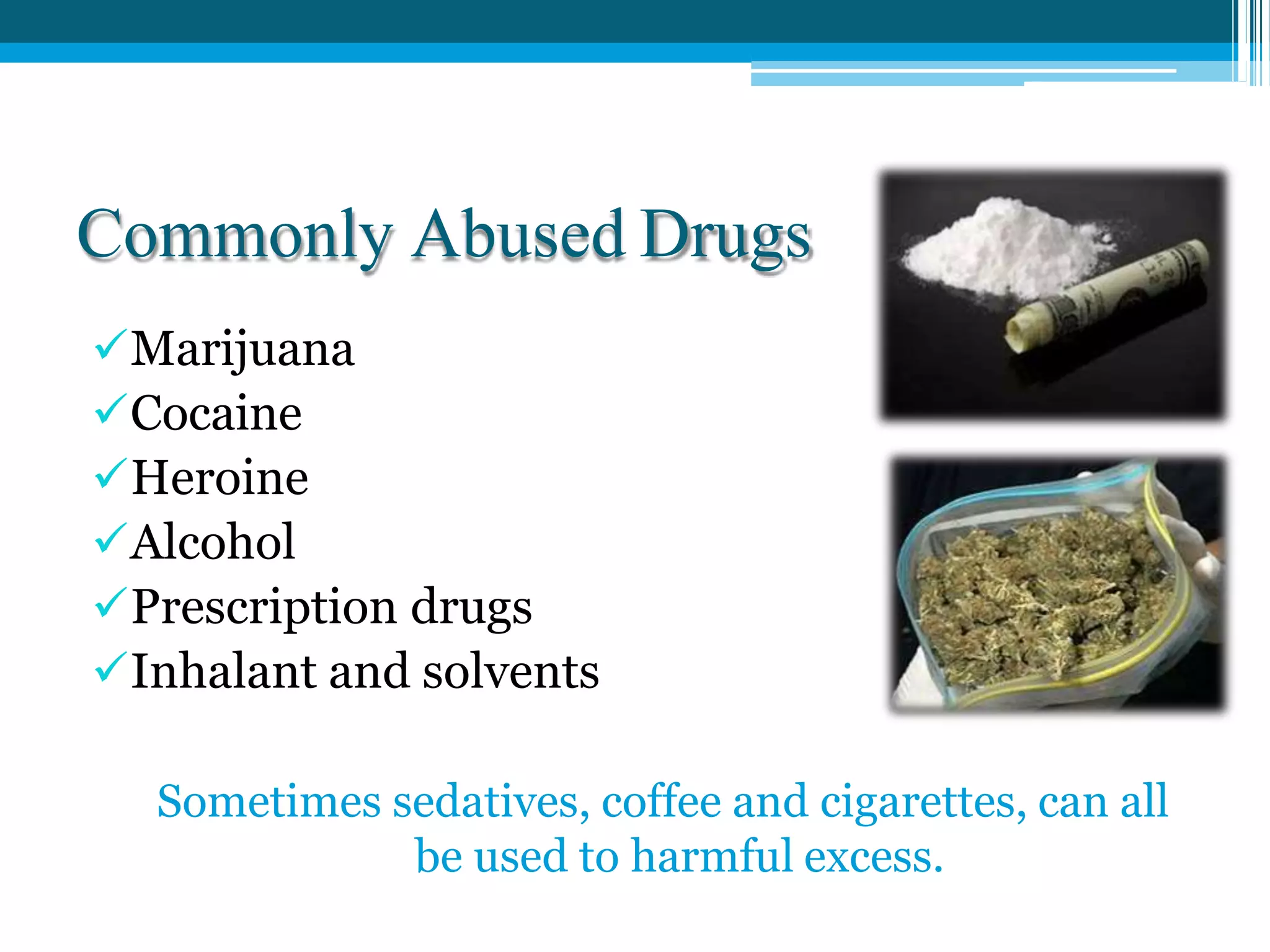 Commonly Abused Drugs
Marijuana
Cocaine
Heroine
Alcohol
Prescription drugs
Inhalant and solvents
Sometimes sedatives, coffee and cigarettes, can all
be used to harmful excess.
 