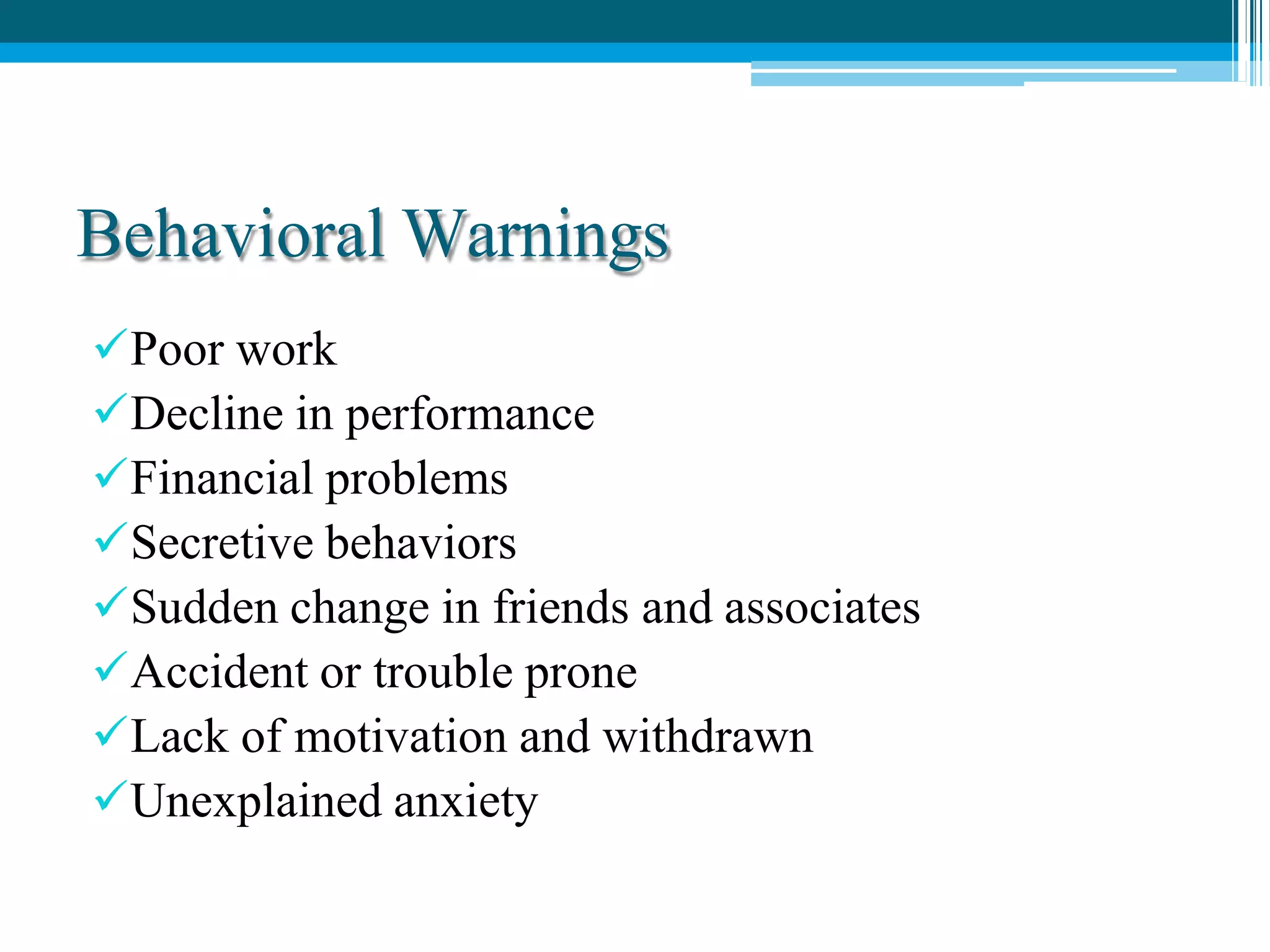 Behavioral Warnings
Poor work
Decline in performance
Financial problems
Secretive behaviors
Sudden change in friends and associates
Accident or trouble prone
Lack of motivation and withdrawn
Unexplained anxiety
 
