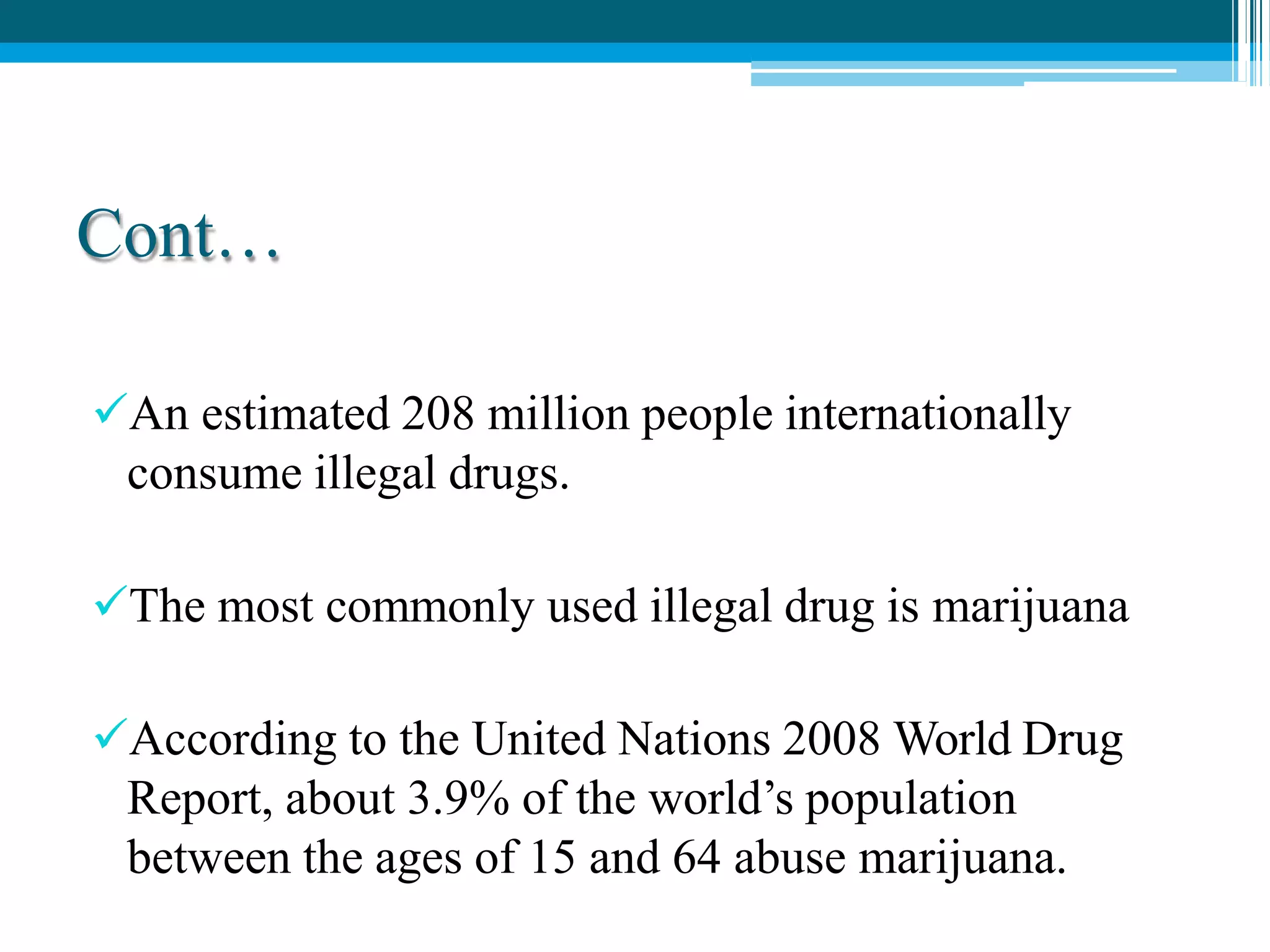 Cont…
An estimated 208 million people internationally
consume illegal drugs.
The most commonly used illegal drug is marijuana
According to the United Nations 2008 World Drug
Report, about 3.9% of the world’s population
between the ages of 15 and 64 abuse marijuana.
 