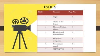 INDEX
S.NO. Content Page No.
1 Topic 1
2 Theme of the
lesson
2
3 History of Indian
cinema
3
4 Description of
Indian cinema
4
5 Production
companies
5
6 Government
awards
6
7 THANK YOU 7
 