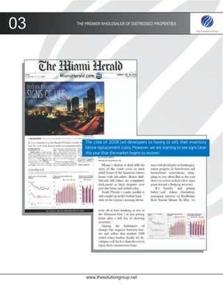03   THE PREMIER WHOLESALER OF DISTRESSED PROPERTIES




         The crisis of 2008 led developers to having to sell their inventory
         below replacement costs. However, we are starting to see signs later
         this year that the market begins to recover.




         www.thesolutiongroup.net
 