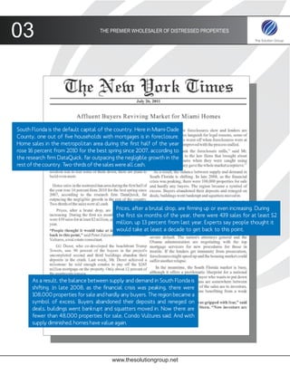 03                                  THE PREMIER WHOLESALER OF DISTRESSED PROPERTIES




South Florida is the default capital of the country. Here in Miami-Dade
County, one out of five households with mortgages is in foreclosure.
Home sales in the metropolitan area during the first half of the year
rose 16 percent from 2010 for the best spring since 2007, according to
the research firm DataQuick, far outpacing the negligible growth in the
rest of the country. Two-thirds of the sales were all cash.




                                           Prices, after a brutal drop, are firming up or even increasing. During
                                           the first six months of the year, there were 439 sales for at least $2
                                           million, up 13 percent from last year. Experts say people thought it
                                           would take at least a decade to get back to this point.




      As a result, the balance between supply and demand in South Florida is
      shifting. In late 2008, as the financial crisis was peaking, there were
      108,000 properties for sale and hardly any buyers. The region became a
      symbol of excess. Buyers abandoned their deposits and reneged on
      deals, buildings went bankrupt and squatters moved in. Now there are
      fewer than 48,000 properties for sale, Condo Vultures said. And with
      supply diminished, homes have value again.




                                         www.thesolutiongroup.net
 