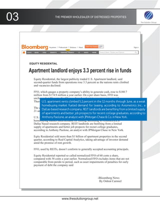 03                       THE PREMIER WHOLESALER OF DISTRESSED PROPERTIES




     EQUITY RESIDENTIAL


     Apartment landlord enjoys 3.3 percent rise in funds
       Equity Residential, the largest publicity traded U.S. Apartment landlord, said
       second-quarter funds from operations rose 3.3 percent as the nations rents climbed
       and vacancies declined.

       FFO, which gauges a property company’s ability to generate cash, rose to $180.7
       million from $174.9 million a year earlier. On a per share basis, FFO was
       unchanged at 58 cents, the Chicago based real estate investment trust said
       Thursday inapartment rents climbed 5.2 percent in the 12 months through June, as a weak
              U.S. a statement.
              homebuying market fueled demand for leasing, according to Axiometrics Inc., a
       The compnay was expected to have FFS of 60 cents a share, the average estimate of
              Dallas-based research company. REIT landlords are benefiting from a limited supply
       21 analysts in a Bloomberg survey.
              of apartments and better job prospects for recent college graduates, according to
       U.S. apartment rents climbed analyst with the 12 months through June, as York.
              Anthony Paolone, an5.2 percent in JPMorgan Chase & Co. in Newa weak
       homebuying market fuled demand for leasing, according to Axiometrics, a
       Dallas’based research company. REIT landlords are benfiting from a limited
       supply of apartments and better job propects for recnet college graduates,
       according to Anthony Paolone, an analyst with JPMorgan Chase in New York.

       Eqity Residential sold more than $1 billion of apartment properties in the second
       quarter, according to Real Capital Analytics, taking advantage of investor demand
       amid the promise of rent growth.

       FFO, used by REITs, doesn’t conform to generally accepted accounting principals.

       Equity Residential reported so called normalized FFO of 60 cents a share,
       compared with 58 cents a year earlier. Normalized FFO excludes items that are not
       comparable from perido to period, such as asset impairments of penalties for early
       payment of debt the company said



                                                              -Bloomberg News
                                                               By Oshrat Carmiel




                               www.thesolutiongroup.net
 