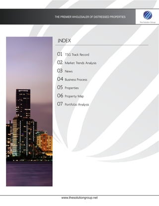 THE PREMIER WHOLESALER OF DISTRESSED PROPERTIES




 INDEX

 01   TSG Track Record

 02   Market Trends Analysis

 03   News

 04   Business Process

 05   Properties

 06   Property Map

 07   Portfolio Analysis




    www.thesolutiongroup.net
 