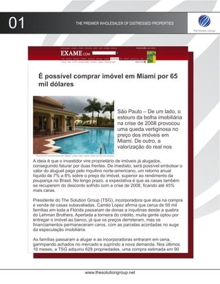 01                                        THE PREMIER WHOLESALER OF DISTRESSED PROPERTIES




        É possível comprar imóvel em Miami por 65
        mil dólares



                                                                                São Paulo – De um lado, o
                                                                                estouro da bolha imobiliária
                                                                                na crise de 2008 provocou
                                                                                uma queda vertiginosa no
                                                                                preço dos imóveis em
                                                                                Miami. De outro, a
                                                                                valorização do real nos
      Piscina em condomínio em Miami: preço das casas parte de 65 mil dólares

     A ideia é que o investidor vire proprietário de imóveis já alugados,
     conseguindo faturar por duas frentes. De imediato, será possível embolsar o
     valor do aluguel pago pelo inquilino norte-americano, um retorno anual
     líquido de 7% a 8% sobre o preço do imóvel, superior ao rendimento da
     poupança no Brasil. No longo prazo, a expectativa é que as casas também
     se recuperem do desconto sofrido com a crise de 2008, ficando até 45%
     mais caras.

     Presidente do The Solution Group (TSG), incorporadora que atua na compra
     e venda de casas subavaliadas, Camilo Lopez afirma que cerca de 50 mil
     famílias em toda a Flórida passaram de donas a inquilinas desde a quebra
     do Lehman Brothers. Apertada a torneira do crédito, muita gente optou por
     entregar o imóvel ao banco, já que os preços derreteram, mas os
     financiamentos permaneceram caros, com as parcelas acordadas no auge
     da especulação imobiliária.

     As famílias passaram a alugar e as incorporadoras entraram em cena,
     garimpando achados no mercado e suprindo a nova demanda. Nos últimos
     16 meses, a TSG adquiriu 628 propriedades, uma compra estimada em 90




                                                  www.thesolutiongroup.net
 