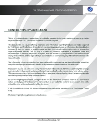 THE PREMIER WHOLESALER OF DISTRESSED PROPERTIES




CONFIDENTIALITY AGREEMENT


This is a confidential memorandum intended solely for your own limited use to determine whether you wish
to participate in the TSG Distressed Properties Purchase Program.

This document is not a public offering. It contains brief information regarding the business model prepared
by TSG Realty and The Solution Group Corp. It has been developed based on information developed by the
company. It does not purport to be all-inclusive nor does it contain all the information which a prospective
buyer may desire. Neither TSG, nor any of its members, directors, managers or employees make any
representation or warranty, expressed or implied, as to the accuracy or completeness of this memorandum
or any of its contents, and no legal liability is assumed or is to be implied by any of the aforementioned with
respect thereto.

The information in this memorandum has been gathered from sources that are deemed reliable, but neither
the promoter nor any of its members warrant or represent that the information is true and correct.

Prospective buyers are advised to verify the information independently. TSG reserves the right to change
any information in this memorandum or withdraw the properties from the market at any time, without notice.
This memorandum, is not be construed as an offer or as any part of a contract to invest in any properties or to
acquire any equity interest in the promoter thereof.

By you reading this presentation, you agree that it and the information contained herein is of a confidential
nature and that you will not disclose this memorandum or any part of the contents to any person, firm, entity
without the prior written authorization of the developer.

If you do not wish to pursue this matter, kindly return this confidential memorandum to The Solution Group
Corp.

Photocopying or other duplication is not authorized.




                                        www.thesolutiongroup.net
 