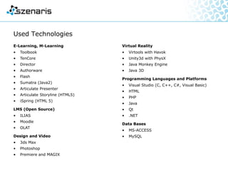 Used Technologies
E-Learning, M-Learning
• Toolbook
• TenCore
• Director
• Authorware
• Flash
• Sumatra (Java2)
• Articulate Presenter
• Articulate Storyline (HTML5)
• iSpring (HTML 5)
• Adobe Captivate
LMS (Open Source)
• ILIAS
• Moodle
• OLAT
Design and Video
• 3ds Max
• Photoshop
• Premiere and MAGIX
Virtual Reality
• Virtools with Havok
• Unity3d with PhysX
• Java Monkey Engine
• Java 3D
Programming Languages and Platforms
• Visual Studio (C, C++, C#, Visual Basic)
• HTML
• PHP
• Java
• Qt
• .NET
Data Bases
• MS-ACCESS
• MySQL
 