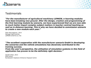 Testimonials
“For the manufacturer of agricultural machinery LEMKEN, e-learning modules
have been breaking new ground.
After the design, creation and programming of the first learning module
by szenaris, we have experienced that we are now able to much better impart
complex subject matters in teacher-centred teaching as well as in distance
learning.
This is why we have decided to commission szenaris to create a new module
each year.”
Peter Baumgärtner, 2014
Manager AgroTraining
LEMKEN GmbH & Co. KG
“The excellent cooperation with the manufacturer szenaris GmbH in developing
the scenarios and the vehicle simulations has decisively contributed to the
training success.
From the user’s perspective, the utilisation of simulation systems
in this field of application has proven to be the definitely right decision.”
Gerald Urban, 2013
EOD trainer
Bundeswehr Explosive Ordnance Disposal Centre
 