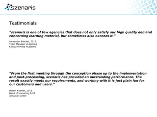 Testimonials
“szenaris is one of few agencies that does not only satisfy our high quality demand
concerning learning material, but sometimes also exceeds it.”
Alexander Pakulat, 2013
Team Manager eLearning
Konica Minolta Academy
“From the first meeting through the conception phase up to the implementation
and post-processing, szenaris has provided an outstanding performance.
The result exactly meets our requirements, and working with it is just plain fun
for our customers and users.”
Martin Krämer, 2013
Head of Marketing & PR
Jettainer GmbH
 