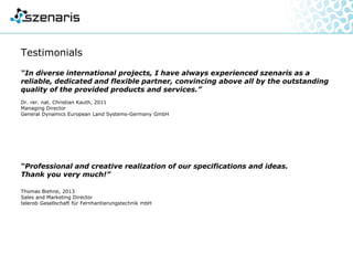 Testimonials
“In diverse international projects, I have always experienced szenaris
as a reliable, dedicated and flexible partner, convincing above all by the
outstanding quality of the provided products and services.”
Dr. rer. nat. Christian Kauth, 2011
Managing Director
General Dynamics European Land Systems-Germany GmbH
“Professional and creative realization of our specifications and ideas.
Thank you very much!”
Thomas Biehne, 2013
Sales and Marketing Director
telerob Gesellschaft für Fernhantierungstechnik mbH
 