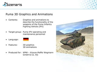Boxer 2D / 3D Graphics and Animations
• Contents: Graphics and animations
explaining the functionality and
the specifications of the Boxer
Multi-Role Armoured Vehicle
• Target group: Boxer MRAV operating and
maintenance personnel
• Language:
• Features: 2D / 3D graphics
2D / 3D animations
• Produced for: Krauss-Maffei Wegmann
GmbH & Co. KG (KMW)
 