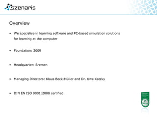 Overview
• We specialise in the production of learning software and
simulation solutions for learning at the computer
• Foundation: 2009
• Headquarter: Bremen
• Managing Directors: Klaus Bock-Müller and Dr. Uwe Katzky
• DIN EN ISO 9001:2008 certified
 