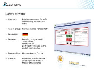 DSQS-15A – Interactive Training
• Contents: Instruction in operation and
operative deployment and
expansion of basic knowledge
with realistic simulation of the
sonar device
• Target group: Marines
• Languages:
• Features: Simulation platform:
jMonkeyEngine 2.0
3D scenario is converted to 2D
device image in real time,
missions are freely configurable,
mission evaluation on all
operator activities
• Produced for: German Navy
 
