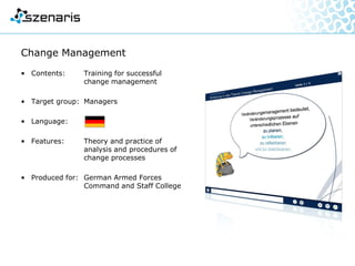 Change Management
• Contents: Training for successful
change management
• Target group: Managers
• Language:
• Features: Theory and practice of
analysis and procedures of
change processes
• Produced for: German Armed Forces
Command and Staff College
 