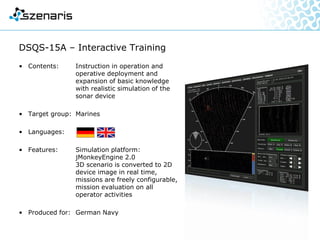 Remote Controlled Vehicle Simulation
• Contents: Operator training with driving
and motion simulation in
variably configurable virtual
scenarios
• Target group: Explosive ordnance
disposal units
• Languages:
• Features: Use of original operating
devices, auditorium installation
and mobile equipment
• Produced for: German Armed Forces
• Award: Corporate Media - Master of
Excellence
 