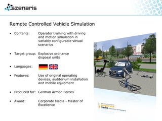 Underwater Remotely Operated Vehicle (ROV)
• Contents: Training for underwater
Remotely Operated Vehicle
(ROV) operators (Seaeye Falcon)
• Target group: Special forces
• Languages:
• Features: Virtual reality simulation,
2 screen concept,
simulation of all vehicle
functions incl. sonar on the right
screen, keyboard, 2 joysticks,
simulation of malfunctions
• Produced for: Company Mark Wölk, Cologne
 
