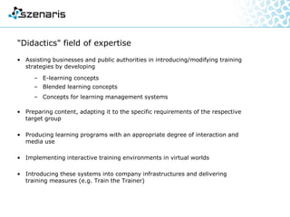 "Didactics" field of expertise
• Assisting businesses and public authorities in introducing/modifying training
strategies by developing
– E-learning concepts
– Blended learning concepts
– Concepts for learning management systems
• Preparing content, adapting it to the specific requirements of the respective
target group
• Producing learning programs with an appropriate degree of interaction and
media use
• Implementing interactive training environments in virtual worlds
• Introducing these systems into company infrastructures and delivering
training measures (e.g. Train the Trainer)
 
