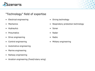 "Technology" field of expertise
• Electrical engineering
• Mechanics
• Hydraulics
• Pneumatics
• Drive engineering
• Control engineering
• Automotive engineering
• Marine engineering
• Railway engineering
• Aviation engineering (fixed/rotary wing)
• Diving technology
• Respiratory protection technology
• Sonar
• Radar
• Radio
• Military engineering
 