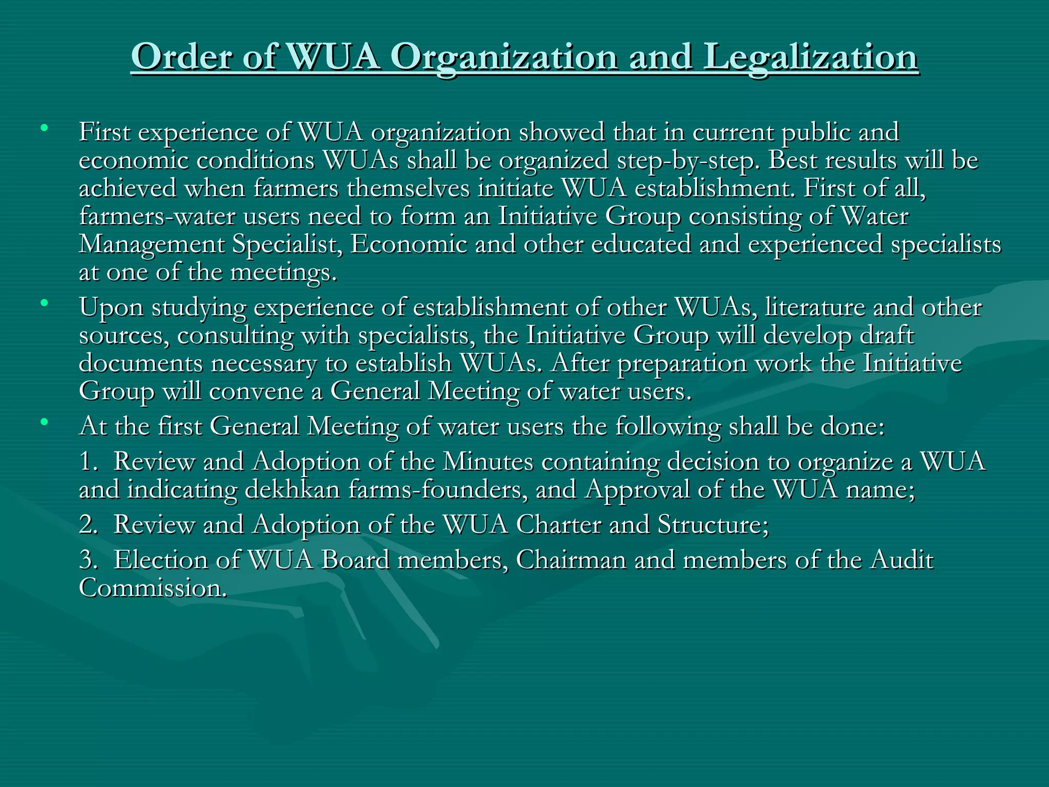Order of WUA Organization and LegalizationOrder of WUA Organization and Legalization
• First experience of WUA organization showed that in current public andFirst experience of WUA organization showed that in current public and
economic conditions WUAs shall be organized step-by-step. Best results will beeconomic conditions WUAs shall be organized step-by-step. Best results will be
achieved when farmers themselves initiate WUA establishment. First of all,achieved when farmers themselves initiate WUA establishment. First of all,
farmers-water users need to form an Initiative Group consisting of Waterfarmers-water users need to form an Initiative Group consisting of Water
Management Specialist, Economic and other educated and experienced specialistsManagement Specialist, Economic and other educated and experienced specialists
at one of the meetingsat one of the meetings..
• Upon studying experience of establishment of other WUAs, literature and otherUpon studying experience of establishment of other WUAs, literature and other
sources, consulting with specialists, the Initiative Group will develop draftsources, consulting with specialists, the Initiative Group will develop draft
documents necessary to establish WUAs. After preparation work the Initiativedocuments necessary to establish WUAs. After preparation work the Initiative
Group will convene a General Meeting of water usersGroup will convene a General Meeting of water users..
• At the first General Meeting of water users the following shall be doneAt the first General Meeting of water users the following shall be done::
1. Review and Adoption of the Minutes containing decision to organize a WUA1. Review and Adoption of the Minutes containing decision to organize a WUA
and indicating dekhkan farms-founders, and Approval of the WUA nameand indicating dekhkan farms-founders, and Approval of the WUA name;;
2. Review and Adoption of the WUA Charter and Structure2. Review and Adoption of the WUA Charter and Structure;;
3. Election of WUA Board members, Chairman and members of the Audit3. Election of WUA Board members, Chairman and members of the Audit
Commission.Commission.
 