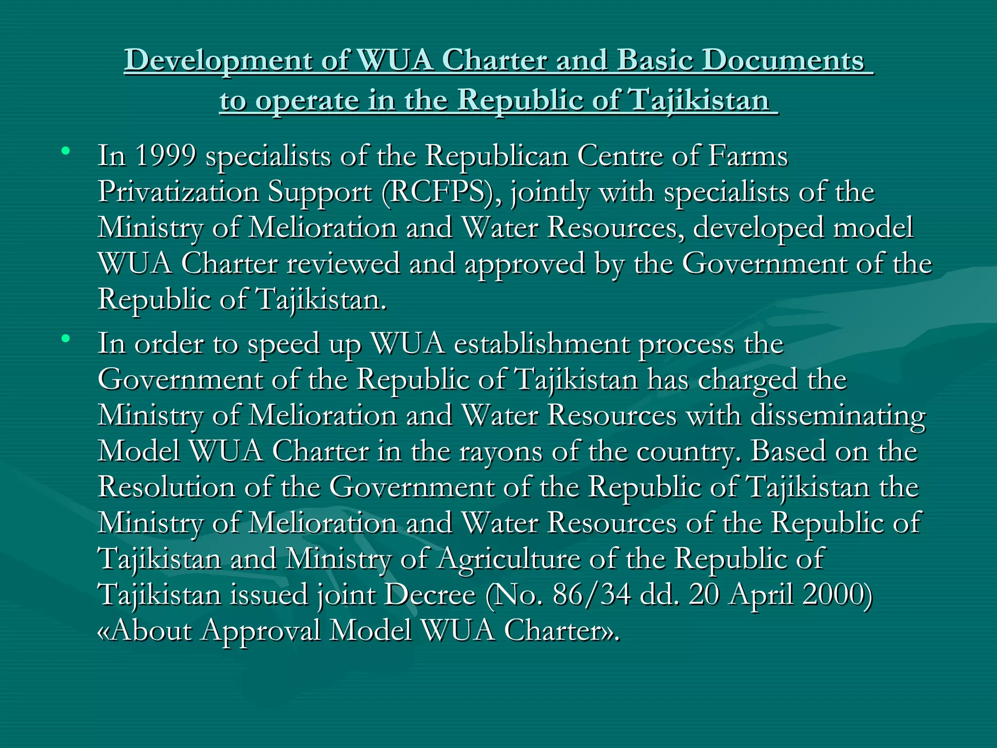 Development of WUA Charter and Basic DocumentsDevelopment of WUA Charter and Basic Documents
to operate in the Republic of Tajikistanto operate in the Republic of Tajikistan
• In 1999 specialists of the Republican Centre of FarmsIn 1999 specialists of the Republican Centre of Farms
Privatization Support (RCFPS), jointly with specialists of thePrivatization Support (RCFPS), jointly with specialists of the
Ministry of Melioration and Water Resources, developed modelMinistry of Melioration and Water Resources, developed model
WUA Charter reviewed and approved by the Government of theWUA Charter reviewed and approved by the Government of the
Republic of TajikistanRepublic of Tajikistan..
• In order to speed up WUA establishment process theIn order to speed up WUA establishment process the
Government of the Republic of Tajikistan has charged theGovernment of the Republic of Tajikistan has charged the
Ministry of Melioration and Water Resources with disseminatingMinistry of Melioration and Water Resources with disseminating
Model WUA Charter in the rayons of the country. Based on theModel WUA Charter in the rayons of the country. Based on the
Resolution of the Government of the Republic of Tajikistan theResolution of the Government of the Republic of Tajikistan the
Ministry of Melioration and Water Resources of the Republic ofMinistry of Melioration and Water Resources of the Republic of
Tajikistan and Ministry of Agriculture of the Republic ofTajikistan and Ministry of Agriculture of the Republic of
Tajikistan issued joint Decree (No.Tajikistan issued joint Decree (No. 86/3486/34 dd. 20 Aprildd. 20 April 2000)2000)
««About Approval Model WUA CharterAbout Approval Model WUA Charter».».
 