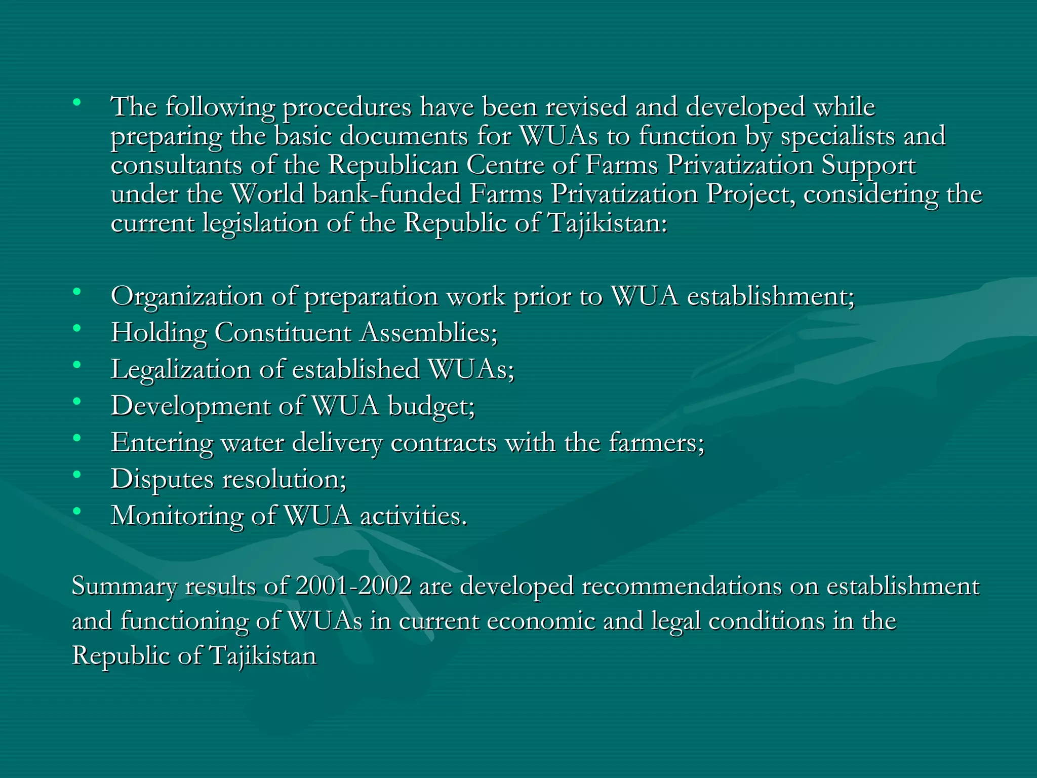 • The following procedures have been revised and developed whileThe following procedures have been revised and developed while
preparing the basic documents for WUAs to function by specialists andpreparing the basic documents for WUAs to function by specialists and
consultants of the Republican Centre of Farms Privatization Supportconsultants of the Republican Centre of Farms Privatization Support
under the World bank-funded Farms Privatization Project, considering theunder the World bank-funded Farms Privatization Project, considering the
current legislation of the Republic of Tajikistancurrent legislation of the Republic of Tajikistan::
• Organization of preparation work prior to WUA establishmentOrganization of preparation work prior to WUA establishment;;
• Holding Constituent AssembliesHolding Constituent Assemblies;;
• Legalization of established WUAsLegalization of established WUAs;;
• Development of WUA budgetDevelopment of WUA budget;;
• Entering water delivery contracts with the farmersEntering water delivery contracts with the farmers;;
• Disputes resolutionDisputes resolution;;
• Monitoring of WUA activitiesMonitoring of WUA activities..
Summary results of 2001-2002 are developed recommendations on establishmentSummary results of 2001-2002 are developed recommendations on establishment
and functioning of WUAs in current economic and legal conditions in theand functioning of WUAs in current economic and legal conditions in the
Republic of TajikistanRepublic of Tajikistan
 