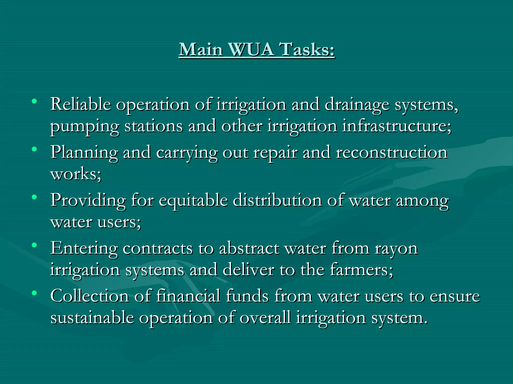 Main WUA TasksMain WUA Tasks::
• Reliable operation of irrigation and drainage systems,Reliable operation of irrigation and drainage systems,
pumping stations and other irrigation infrastructurepumping stations and other irrigation infrastructure;;
• Planning and carrying out repair and reconstructionPlanning and carrying out repair and reconstruction
worksworks;;
• Providing for equitable distribution of water amongProviding for equitable distribution of water among
water userswater users;;
• Entering contracts to abstract water from rayonEntering contracts to abstract water from rayon
irrigation systems and deliver to the farmersirrigation systems and deliver to the farmers;;
• Collection of financial funds from water users to ensureCollection of financial funds from water users to ensure
sustainable operation of overall irrigation systemsustainable operation of overall irrigation system..
 