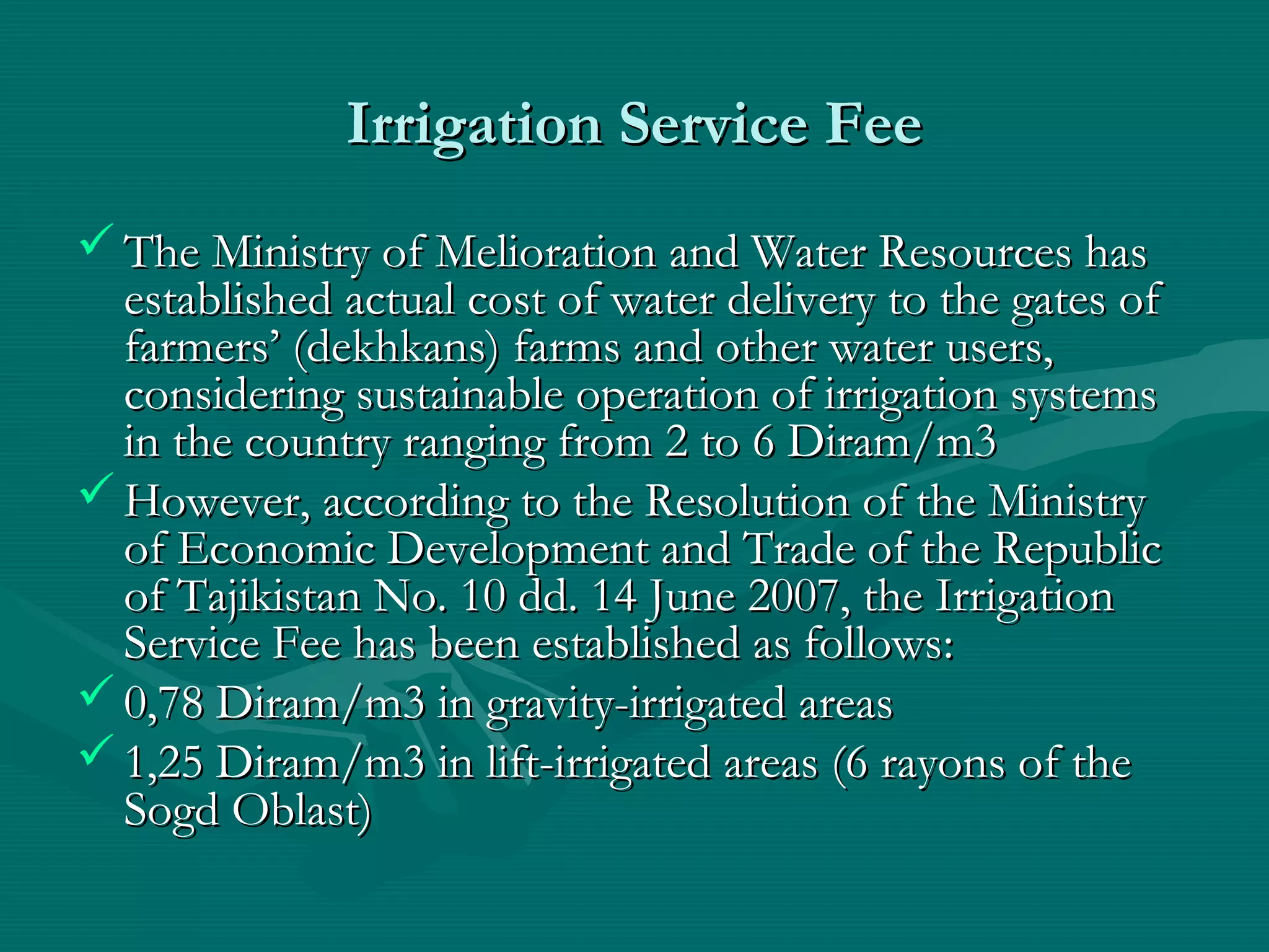 Irrigation Service FeeIrrigation Service Fee
 The Ministry of Melioration and Water Resources hasThe Ministry of Melioration and Water Resources has
established actual cost of water delivery to the gates ofestablished actual cost of water delivery to the gates of
farmers’ (dekhkans) farms and other water users,farmers’ (dekhkans) farms and other water users,
considering sustainable operation of irrigation systemsconsidering sustainable operation of irrigation systems
in the country ranging from 2 to 6 Diram/m3in the country ranging from 2 to 6 Diram/m3
 However, according to the Resolution of the MinistryHowever, according to the Resolution of the Ministry
of Economic Development and Trade of the Republicof Economic Development and Trade of the Republic
of Tajikistan No. 10 dd. 14 June 2007, the Irrigationof Tajikistan No. 10 dd. 14 June 2007, the Irrigation
Service Fee has been established as followsService Fee has been established as follows::
 0,780,78 Diram/m3 in gravity-irrigated areasDiram/m3 in gravity-irrigated areas
 1,1,2255 Diram/m3 in lift-irrigated areas (6 rayons of theDiram/m3 in lift-irrigated areas (6 rayons of the
Sogd Oblast)Sogd Oblast)
 