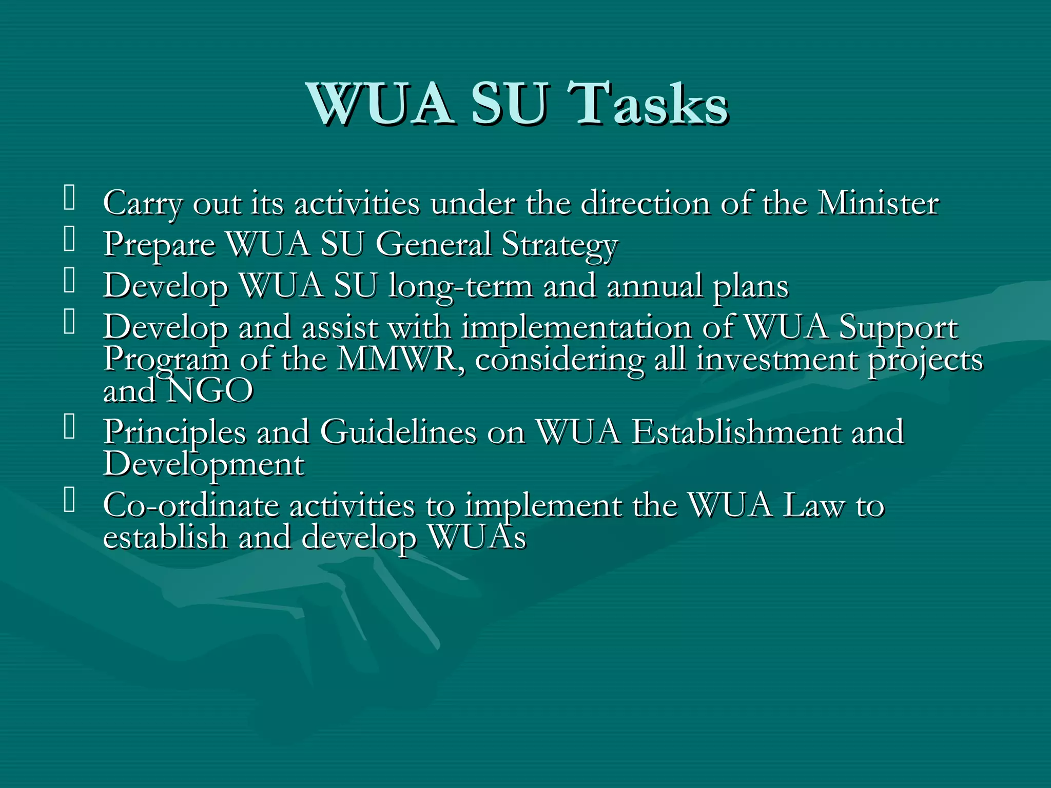 WUA SU TasksWUA SU Tasks
 Carry out its activities under the direction of the MinisterCarry out its activities under the direction of the Minister
 Prepare WUA SU General StrategyPrepare WUA SU General Strategy
 Develop WUA SU long-term and annual plansDevelop WUA SU long-term and annual plans
 Develop and assist with implementation of WUA SupportDevelop and assist with implementation of WUA Support
Program of the MMWR, considering all investment projectsProgram of the MMWR, considering all investment projects
and NGOand NGO
 Principles and Guidelines on WUA Establishment andPrinciples and Guidelines on WUA Establishment and
DevelopmentDevelopment
 Co-ordinate activities to implement the WUA Law toCo-ordinate activities to implement the WUA Law to
establish and develop WUAsestablish and develop WUAs
 