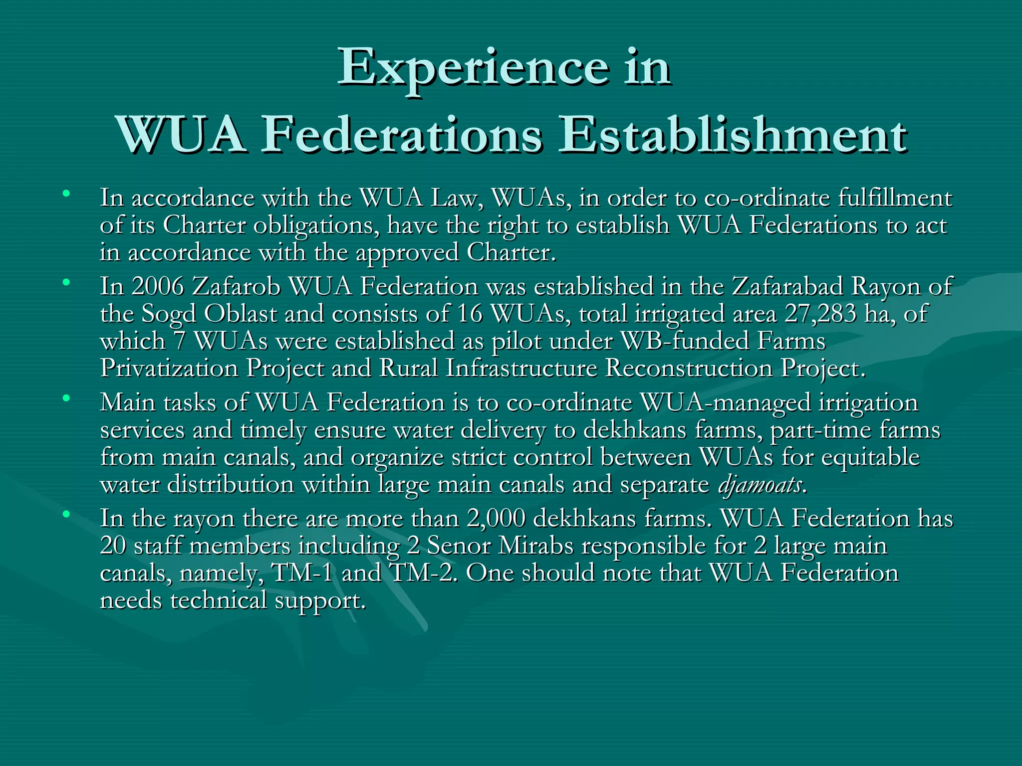 Experience inExperience in
WUA Federations EstablishmentWUA Federations Establishment
• In accordance with the WUA Law, WUAs, in order to co-ordinate fulfillmentIn accordance with the WUA Law, WUAs, in order to co-ordinate fulfillment
of its Charter obligations, have the right to establish WUA Federations to actof its Charter obligations, have the right to establish WUA Federations to act
in accordance with the approved Charterin accordance with the approved Charter..
• In 2006 Zafarob WUA Federation was established in the Zafarabad Rayon ofIn 2006 Zafarob WUA Federation was established in the Zafarabad Rayon of
the Sogd Oblast and consists of 16 WUAs, total irrigated area 27,283 ha, ofthe Sogd Oblast and consists of 16 WUAs, total irrigated area 27,283 ha, of
which 7 WUAs were established as pilot under WB-funded Farmswhich 7 WUAs were established as pilot under WB-funded Farms
Privatization Project and Rural Infrastructure Reconstruction ProjectPrivatization Project and Rural Infrastructure Reconstruction Project..
• Main tasks of WUA Federation is to co-ordinate WUA-managed irrigationMain tasks of WUA Federation is to co-ordinate WUA-managed irrigation
services and timely ensure water delivery to dekhkans farms, part-time farmsservices and timely ensure water delivery to dekhkans farms, part-time farms
from main canals, and organize strict control between WUAs for equitablefrom main canals, and organize strict control between WUAs for equitable
water distribution within large main canals and separatewater distribution within large main canals and separate djamoatsdjamoats..
• In the rayon there are more than 2,000 dekhkans farms. WUA Federation hasIn the rayon there are more than 2,000 dekhkans farms. WUA Federation has
20 staff members including 2 Senor Mirabs responsible for 2 large main20 staff members including 2 Senor Mirabs responsible for 2 large main
canals, namely, TM-1 and TM-2. One should note that WUA Federationcanals, namely, TM-1 and TM-2. One should note that WUA Federation
needs technical supportneeds technical support..
 