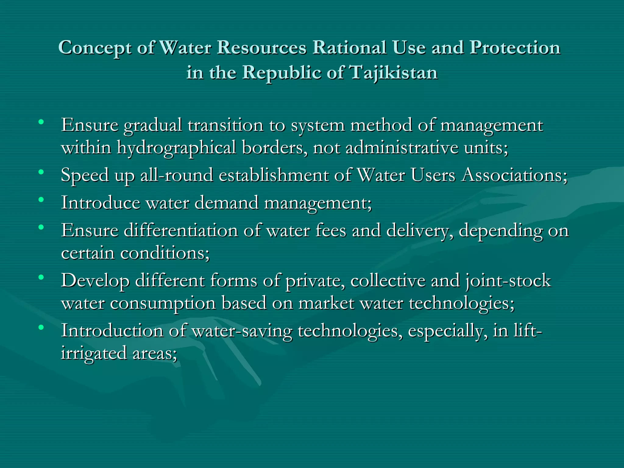 Concept of Water Resources Rational Use and ProtectionConcept of Water Resources Rational Use and Protection
in the Republic of Tajikistanin the Republic of Tajikistan
• Ensure gradual transition to system method of managementEnsure gradual transition to system method of management
within hydrographical borders, not administrative unitswithin hydrographical borders, not administrative units;;
• Speed up all-round establishment of Water Users AssociationsSpeed up all-round establishment of Water Users Associations;;
• Introduce water demand managementIntroduce water demand management;;
• Ensure differentiation of water fees and delivery, depending onEnsure differentiation of water fees and delivery, depending on
certain conditionscertain conditions;;
• Develop different forms of private, collective and joint-stockDevelop different forms of private, collective and joint-stock
water consumption based on market water technologieswater consumption based on market water technologies;;
• Introduction of water-saving technologies, especially, in lift-Introduction of water-saving technologies, especially, in lift-
irrigated areas;irrigated areas;
 