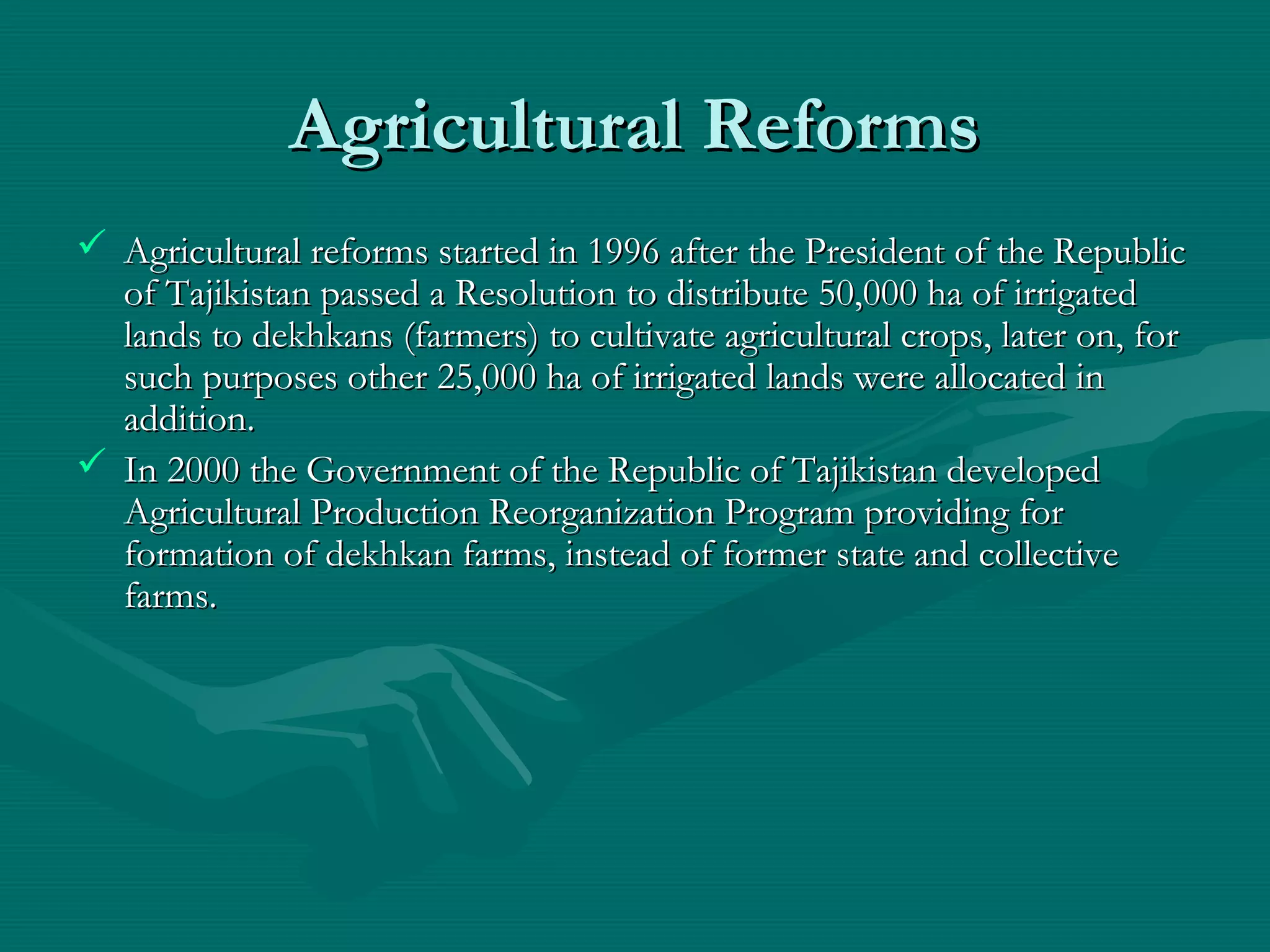 Agricultural ReformsAgricultural Reforms
 Agricultural reforms started in 1996 after the President of the RepublicAgricultural reforms started in 1996 after the President of the Republic
of Tajikistan passed a Resolution to distribute 50,000 ha of irrigatedof Tajikistan passed a Resolution to distribute 50,000 ha of irrigated
lands to dekhkans (farmers) to cultivate agricultural crops, later on, forlands to dekhkans (farmers) to cultivate agricultural crops, later on, for
such purposes other 25,000 ha of irrigated lands were allocated insuch purposes other 25,000 ha of irrigated lands were allocated in
additionaddition..
 In 2000 the Government of the Republic of Tajikistan developedIn 2000 the Government of the Republic of Tajikistan developed
Agricultural Production Reorganization Program providing forAgricultural Production Reorganization Program providing for
formation of dekhkan farms, instead of former state and collectiveformation of dekhkan farms, instead of former state and collective
farms.farms.
 