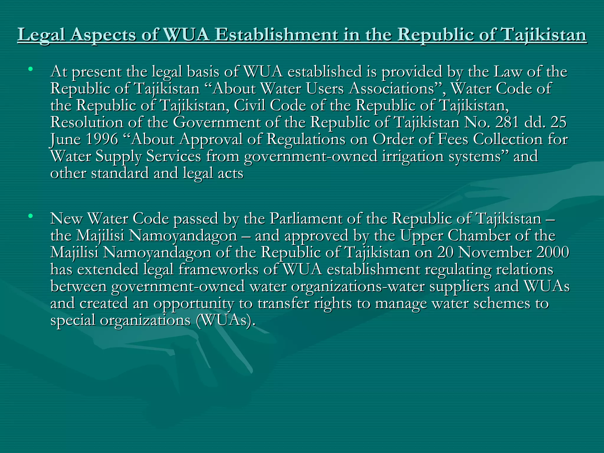 Legal Aspects of WUA Establishment in the Republic of TajikistanLegal Aspects of WUA Establishment in the Republic of Tajikistan
• At present the legal basis of WUA established is provided by the Law of theAt present the legal basis of WUA established is provided by the Law of the
Republic of Tajikistan “About Water Users Associations”, Water Code ofRepublic of Tajikistan “About Water Users Associations”, Water Code of
the Republic of Tajikistan, Civil Code of the Republic of Tajikistan,the Republic of Tajikistan, Civil Code of the Republic of Tajikistan,
Resolution of the Government of the Republic of Tajikistan No.Resolution of the Government of the Republic of Tajikistan No. 281281 dd.dd. 2525
JuneJune 19961996 “About Approval of Regulations on Order of Fees Collection for“About Approval of Regulations on Order of Fees Collection for
Water Supply Services from government-owned irrigation systems” andWater Supply Services from government-owned irrigation systems” and
other standard and legal actsother standard and legal acts
• New Water Code passed by the Parliament of the Republic of Tajikistan –New Water Code passed by the Parliament of the Republic of Tajikistan –
the Majilisi Namoyandagon – and approved by the Upper Chamber of thethe Majilisi Namoyandagon – and approved by the Upper Chamber of the
Majilisi Namoyandagon of the Republic of Tajikistan on 20 November 2000Majilisi Namoyandagon of the Republic of Tajikistan on 20 November 2000
has extended legal frameworks of WUA establishment regulating relationshas extended legal frameworks of WUA establishment regulating relations
between government-owned water organizations-water suppliers and WUAsbetween government-owned water organizations-water suppliers and WUAs
and created an opportunity to transfer rights to manage water schemes toand created an opportunity to transfer rights to manage water schemes to
special organizations (WUAs)special organizations (WUAs)..
 