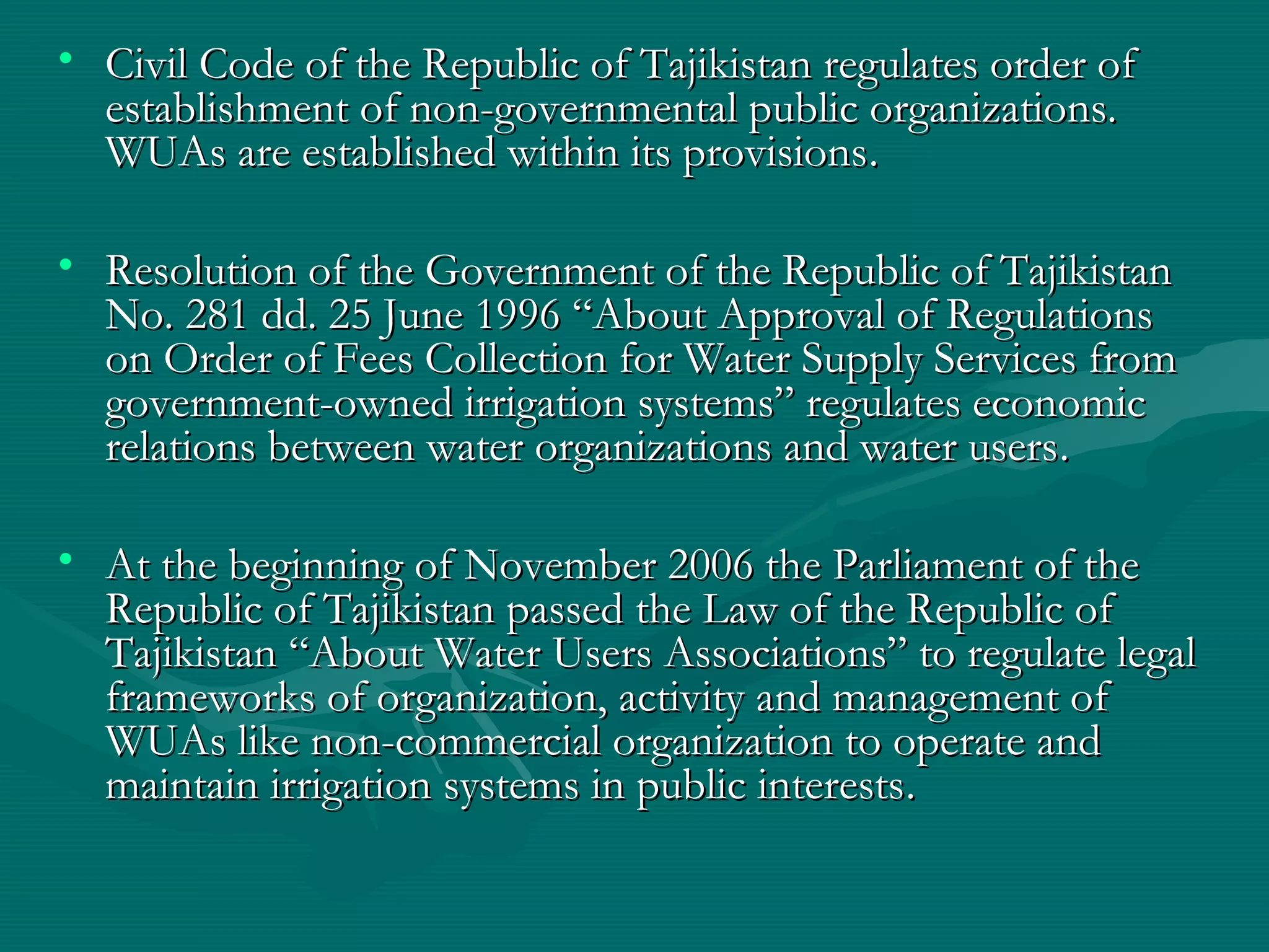 • Civil Code of the Republic of Tajikistan regulates order ofCivil Code of the Republic of Tajikistan regulates order of
establishment of non-governmental public organizations.establishment of non-governmental public organizations.
WUAs are established within its provisionsWUAs are established within its provisions..
• Resolution of the Government of the Republic of TajikistanResolution of the Government of the Republic of Tajikistan
No. 281 dd. 25 June 1996 “About Approval of RegulationsNo. 281 dd. 25 June 1996 “About Approval of Regulations
on Order of Fees Collection for Water Supply Services fromon Order of Fees Collection for Water Supply Services from
government-owned irrigation systems” regulates economicgovernment-owned irrigation systems” regulates economic
relations between water organizations and water usersrelations between water organizations and water users..
• At the beginning of November 2006 the Parliament of theAt the beginning of November 2006 the Parliament of the
Republic of Tajikistan passed the Law of the Republic ofRepublic of Tajikistan passed the Law of the Republic of
Tajikistan “About Water Users Associations” to regulate legalTajikistan “About Water Users Associations” to regulate legal
frameworks of organization, activity and management offrameworks of organization, activity and management of
WUAs like non-commercial organization to operate andWUAs like non-commercial organization to operate and
maintain irrigation systems in public interestsmaintain irrigation systems in public interests..
 