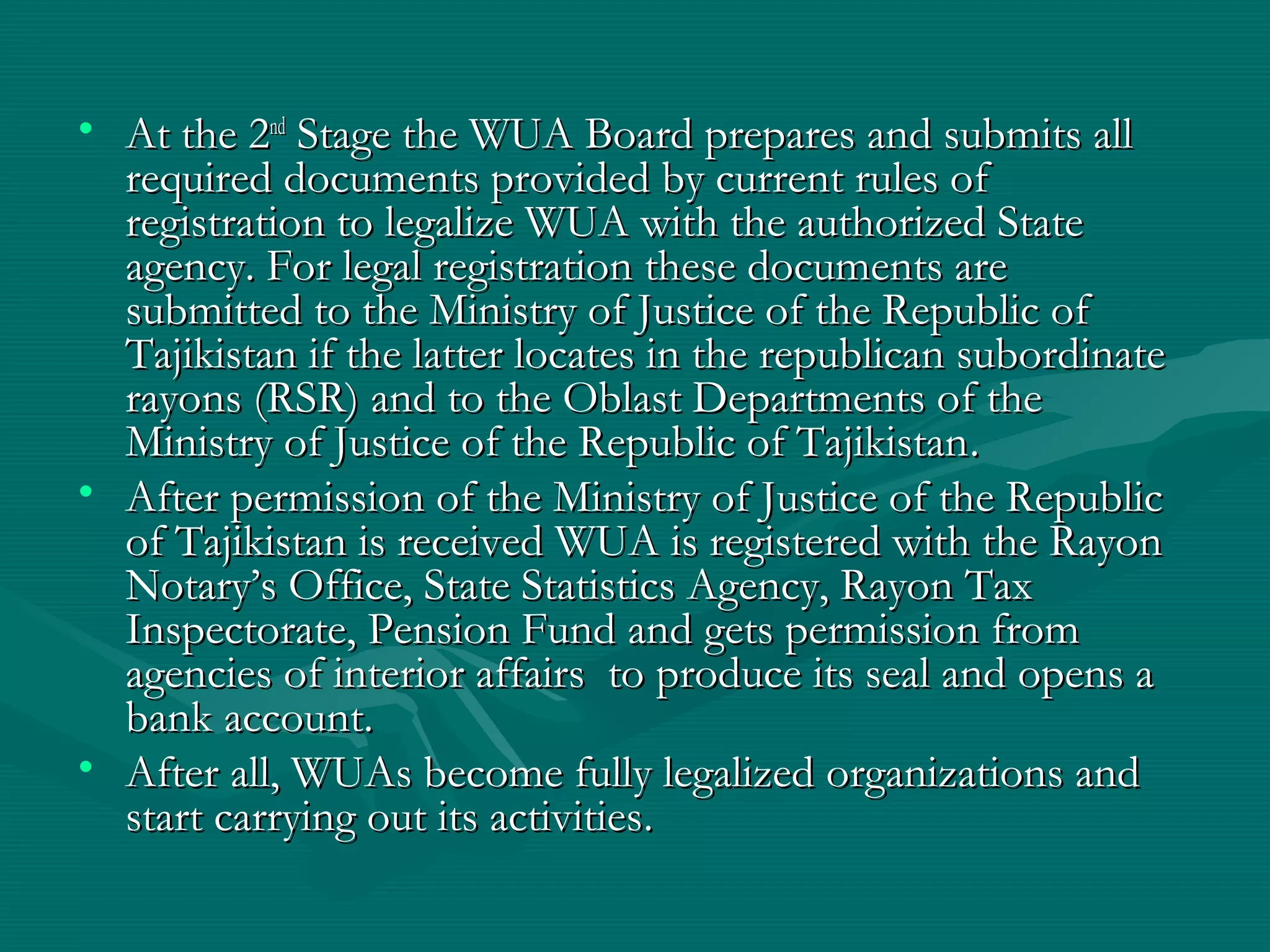 • At the 2At the 2ndnd
Stage the WUA Board prepares and submits allStage the WUA Board prepares and submits all
required documents provided by current rules ofrequired documents provided by current rules of
registration to legalize WUA with the authorized Stateregistration to legalize WUA with the authorized State
agency. For legal registration these documents areagency. For legal registration these documents are
submitted to the Ministry of Justice of the Republic ofsubmitted to the Ministry of Justice of the Republic of
Tajikistan if the latter locates in the republican subordinateTajikistan if the latter locates in the republican subordinate
rayons (RSR) and to the Oblast Departments of therayons (RSR) and to the Oblast Departments of the
Ministry of Justice of the Republic of TajikistanMinistry of Justice of the Republic of Tajikistan..
• After permission of the Ministry of Justice of the RepublicAfter permission of the Ministry of Justice of the Republic
of Tajikistan is received WUA is registered with the Rayonof Tajikistan is received WUA is registered with the Rayon
Notary’s Office, State Statistics Agency, Rayon TaxNotary’s Office, State Statistics Agency, Rayon Tax
Inspectorate, Pension Fund and gets permission fromInspectorate, Pension Fund and gets permission from
agencies of interior affairs to produce its seal and opens aagencies of interior affairs to produce its seal and opens a
bank accountbank account..
• After all, WUAs become fully legalized organizations andAfter all, WUAs become fully legalized organizations and
start carrying out its activitiesstart carrying out its activities..
 