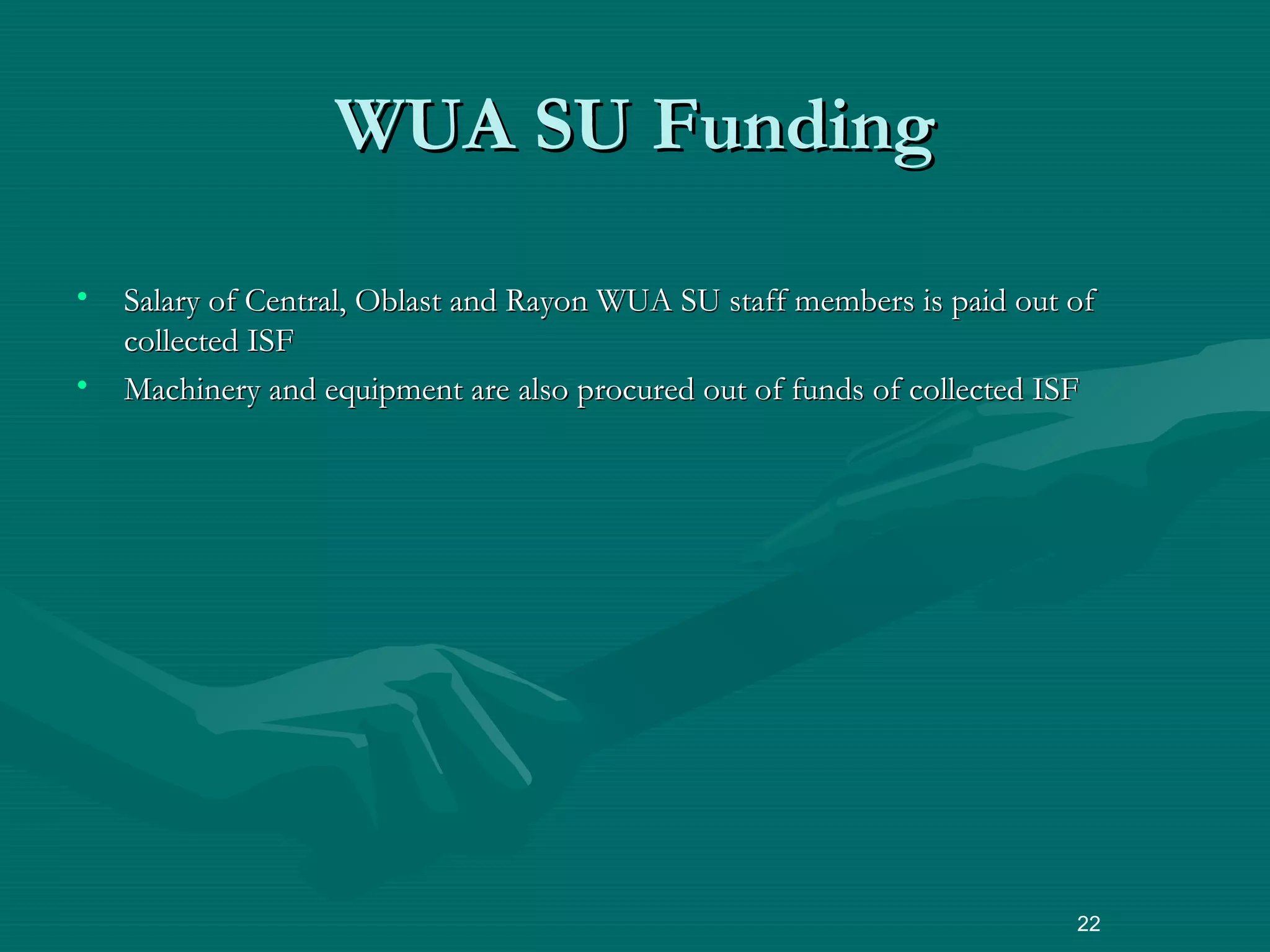 • Salary of Central, Oblast and Rayon WUA SU staff members is paid out ofSalary of Central, Oblast and Rayon WUA SU staff members is paid out of
collected ISFcollected ISF
• Machinery and equipment are also procured out of funds of collected ISFMachinery and equipment are also procured out of funds of collected ISF
22
WUA SU FundingWUA SU Funding
 