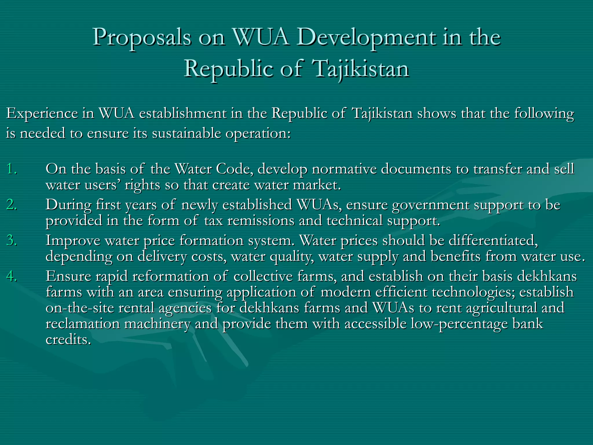 Proposals on WUA Development in theProposals on WUA Development in the
Republic of TajikistanRepublic of Tajikistan
Experience in WUA establishment in the Republic of Tajikistan shows that the followingExperience in WUA establishment in the Republic of Tajikistan shows that the following
is needed to ensure its sustainable operationis needed to ensure its sustainable operation::
1.1. On the basis of the Water Code, develop normative documents to transfer and sellOn the basis of the Water Code, develop normative documents to transfer and sell
water users’ rights so that create water marketwater users’ rights so that create water market..
2.2. During first years of newly established WUAs, ensure government support to beDuring first years of newly established WUAs, ensure government support to be
provided in the form of tax remissions and technical support.provided in the form of tax remissions and technical support.
3.3. Improve water price formation system. Water prices should be differentiated,Improve water price formation system. Water prices should be differentiated,
depending on delivery costs, water quality, water supply and benefits from water usedepending on delivery costs, water quality, water supply and benefits from water use..
4.4. Ensure rapid reformation of collective farms, and establish on their basis dekhkansEnsure rapid reformation of collective farms, and establish on their basis dekhkans
farms with an area ensuring application of modern efficient technologies; establishfarms with an area ensuring application of modern efficient technologies; establish
on-the-site rental agencies for dekhkans farms and WUAs to rent agricultural andon-the-site rental agencies for dekhkans farms and WUAs to rent agricultural and
reclamation machinery and provide them with accessible low-percentage bankreclamation machinery and provide them with accessible low-percentage bank
creditscredits..
 