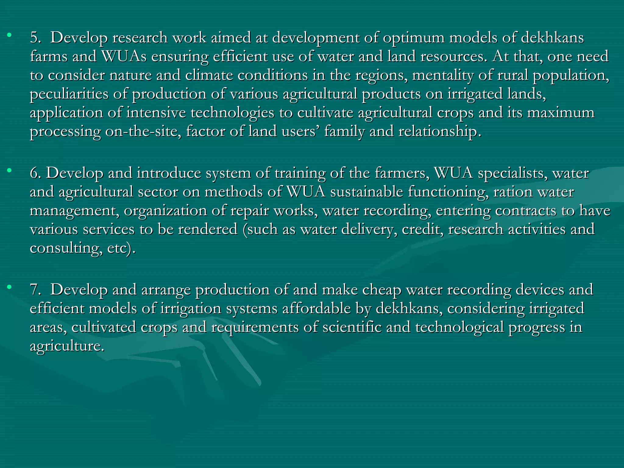 • 5. Develop research work aimed at development of optimum models of dekhkans5. Develop research work aimed at development of optimum models of dekhkans
farms and WUAs ensuring efficient use of water and land resources. At that, one needfarms and WUAs ensuring efficient use of water and land resources. At that, one need
to consider nature and climate conditions in the regions, mentality of rural population,to consider nature and climate conditions in the regions, mentality of rural population,
peculiarities of production of various agricultural products on irrigated lands,peculiarities of production of various agricultural products on irrigated lands,
application of intensive technologies to cultivate agricultural crops and its maximumapplication of intensive technologies to cultivate agricultural crops and its maximum
processing on-the-site, factor of land users’ family and relationshipprocessing on-the-site, factor of land users’ family and relationship..
• 6. Develop and introduce system of training of the farmers, WUA specialists, water6. Develop and introduce system of training of the farmers, WUA specialists, water
and agricultural sector on methods of WUA sustainable functioning, ration waterand agricultural sector on methods of WUA sustainable functioning, ration water
management, organization of repair works, water recording, entering contracts to havemanagement, organization of repair works, water recording, entering contracts to have
various services to be rendered (such as water delivery, credit, research activities andvarious services to be rendered (such as water delivery, credit, research activities and
consulting, etc)consulting, etc)..
• 7. Develop and arrange production of and make cheap water recording devices and7. Develop and arrange production of and make cheap water recording devices and
efficient models of irrigation systems affordable by dekhkans, considering irrigatedefficient models of irrigation systems affordable by dekhkans, considering irrigated
areas, cultivated crops and requirements of scientific and technological progress inareas, cultivated crops and requirements of scientific and technological progress in
agricultureagriculture..
 