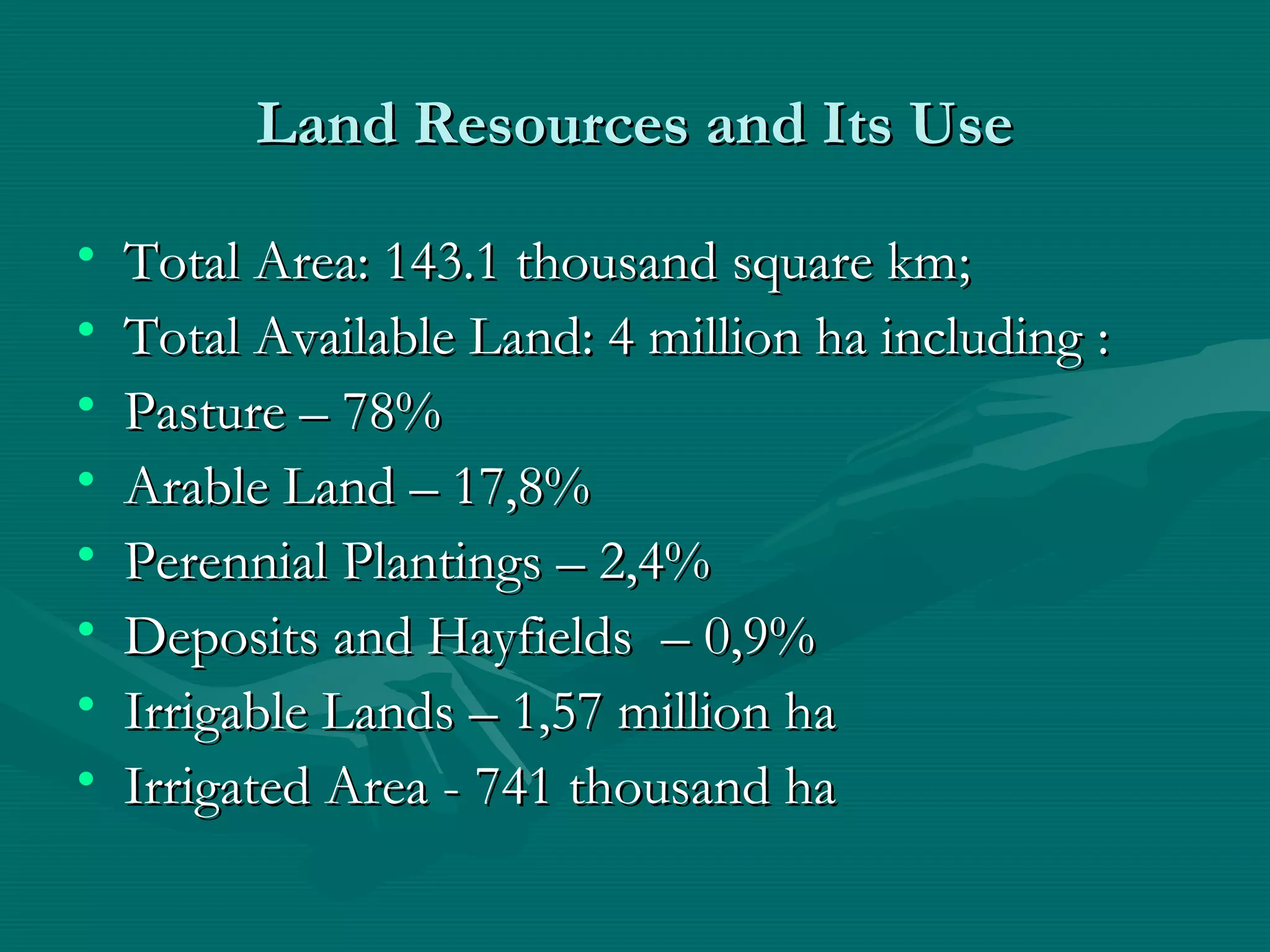 Land Resources and Its UseLand Resources and Its Use
• Total Area: 143.1 thousand square kmTotal Area: 143.1 thousand square km;;
• Total Available Land: 4 million ha includingTotal Available Land: 4 million ha including ::
• PasturePasture – 78%– 78%
• Arable LandArable Land – 17,8%– 17,8%
• Perennial PlantingsPerennial Plantings – 2,4%– 2,4%
• Deposits and HayfieldsDeposits and Hayfields – 0,9%– 0,9%
• Irrigable LandsIrrigable Lands – 1,57– 1,57 million hamillion ha
• Irrigated Area -Irrigated Area - 741741 thousand hathousand ha
 