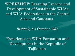 WORKSHOP: Learning Lessons andWORKSHOP: Learning Lessons and
Development of Sustainable WUAsDevelopment of Sustainable WUAs
and WUA Federations in the Centraland WUA Federations in the Central
Asia and CaucasusAsia and Caucasus
Bishkek, 1-5 October 2007Bishkek, 1-5 October 2007
Experience in WUA Formation andExperience in WUA Formation and
Development in the Republic ofDevelopment in the Republic of
TajikistanTajikistan
 